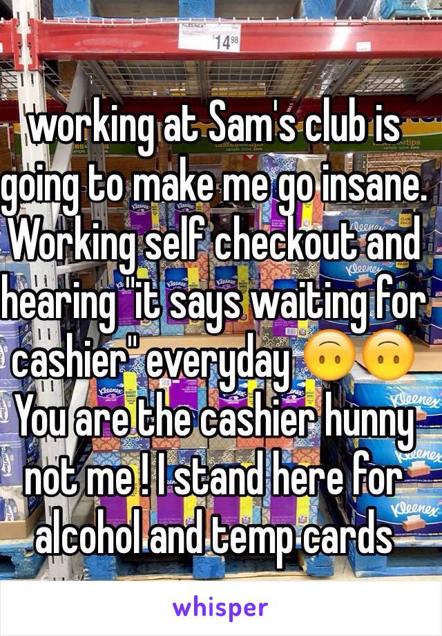 
working at Sam's club is going to make me go insane.
Working self checkout and hearing "it says waiting for cashier" everyday 🙃🙃
You are the cashier hunny not me ! I stand here for alcohol and temp cards