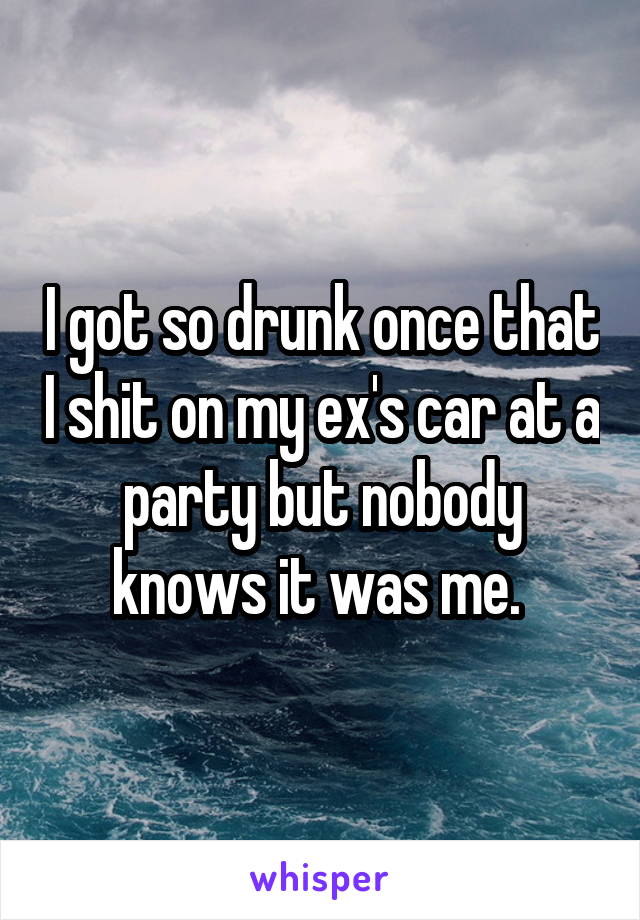I got so drunk once that I shit on my ex's car at a party but nobody knows it was me. 