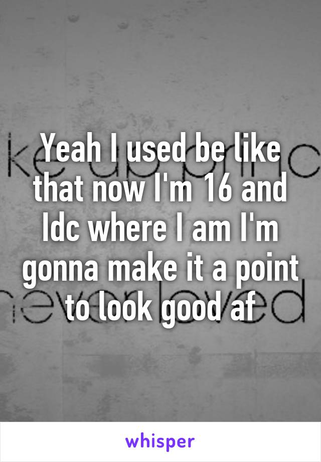 Yeah I used be like that now I'm 16 and Idc where I am I'm gonna make it a point to look good af