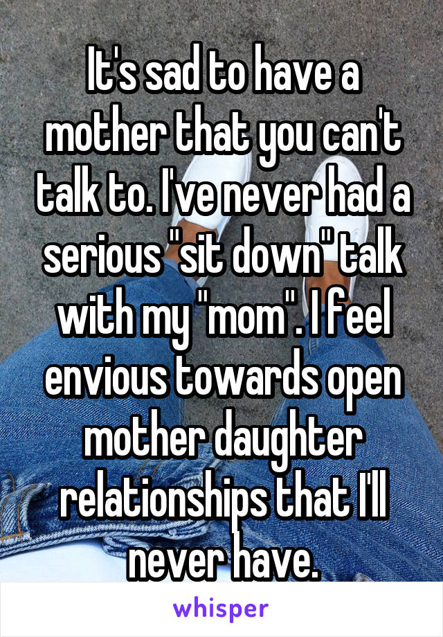 It's sad to have a mother that you can't talk to. I've never had a serious "sit down" talk with my "mom". I feel envious towards open mother daughter relationships that I'll never have.