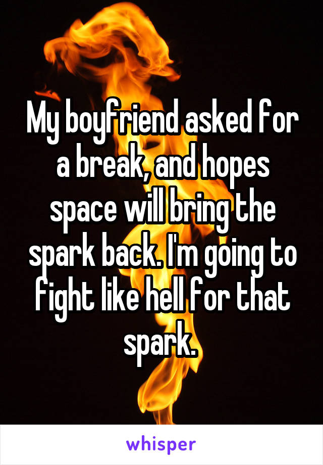 My boyfriend asked for a break, and hopes space will bring the spark back. I'm going to fight like hell for that spark. 