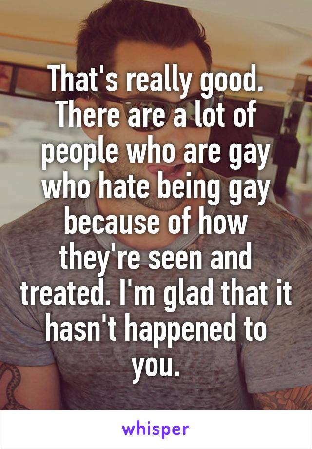 That's really good. There are a lot of people who are gay who hate being gay because of how they're seen and treated. I'm glad that it hasn't happened to you.