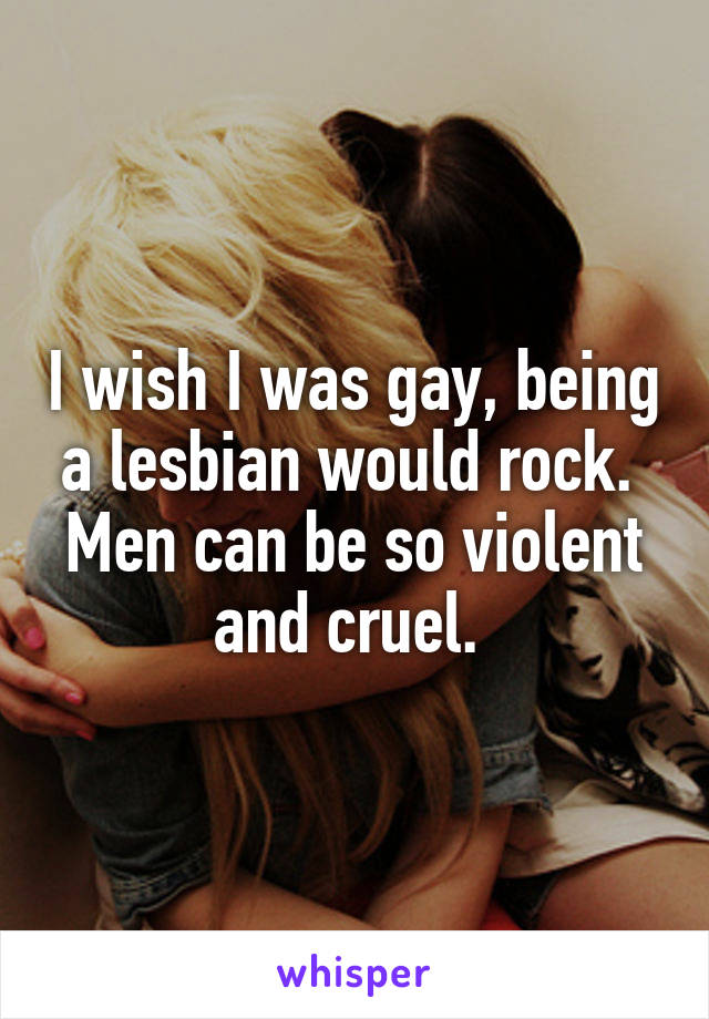 I wish I was gay, being a lesbian would rock. 
Men can be so violent and cruel. 