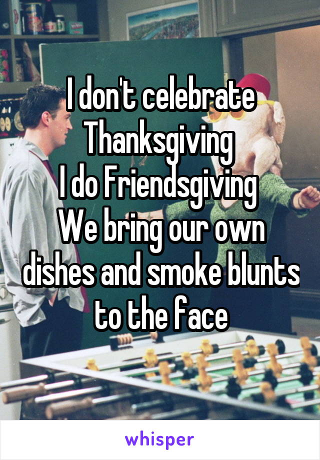 I don't celebrate Thanksgiving 
I do Friendsgiving 
We bring our own dishes and smoke blunts to the face
