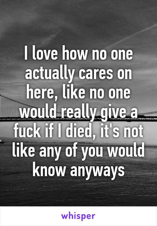 I love how no one actually cares on here, like no one would really give a fuck if I died, it's not like any of you would know anyways