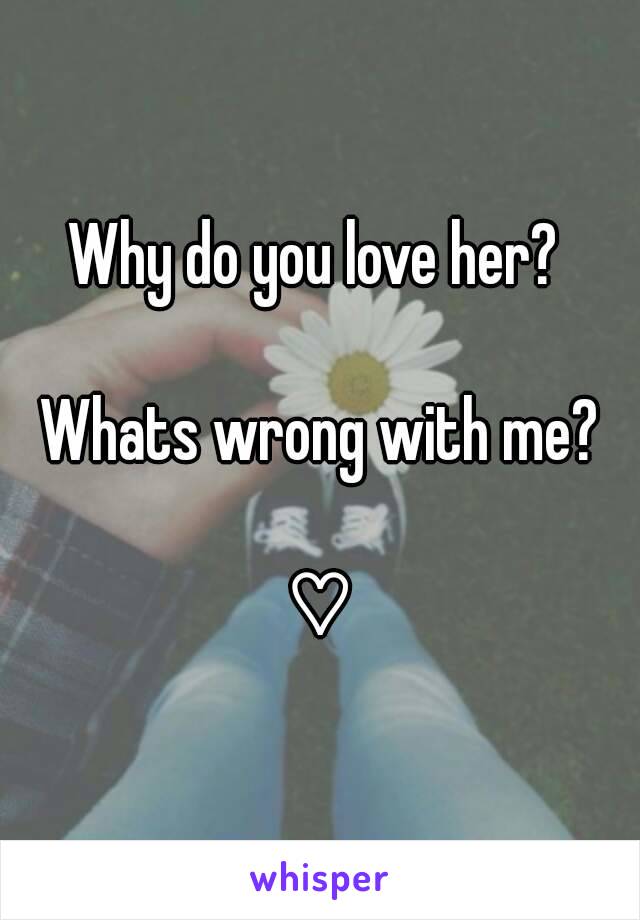 Why do you love her? 

Whats wrong with me?

♡