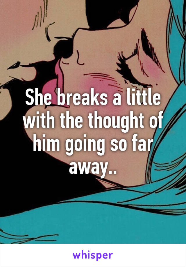 She breaks a little with the thought of him going so far away..
