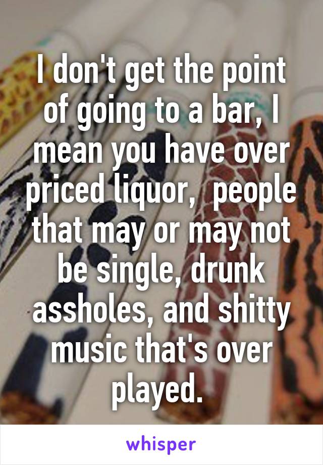 I don't get the point of going to a bar, I mean you have over priced liquor,  people that may or may not be single, drunk assholes, and shitty music that's over played. 