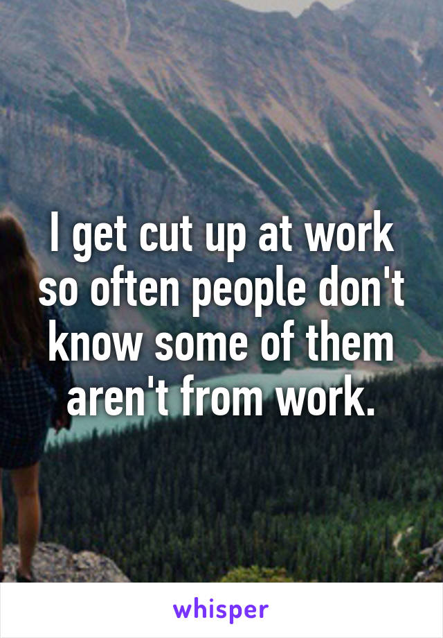 I get cut up at work so often people don't know some of them aren't from work.