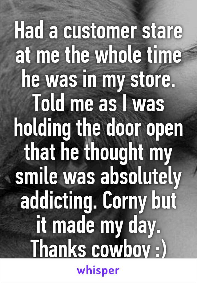 Had a customer stare at me the whole time he was in my store. Told me as I was holding the door open that he thought my smile was absolutely addicting. Corny but it made my day. Thanks cowboy :)