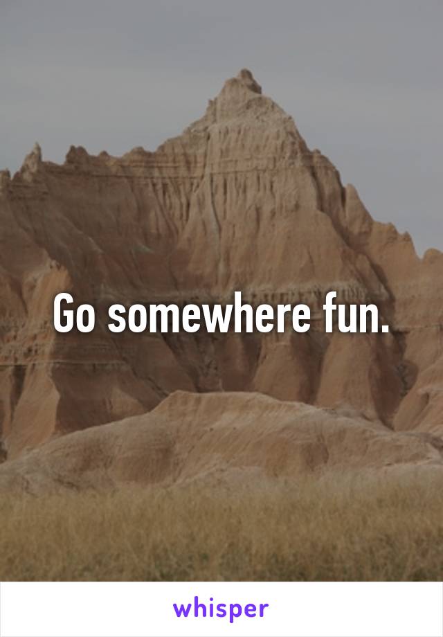 Go somewhere fun.