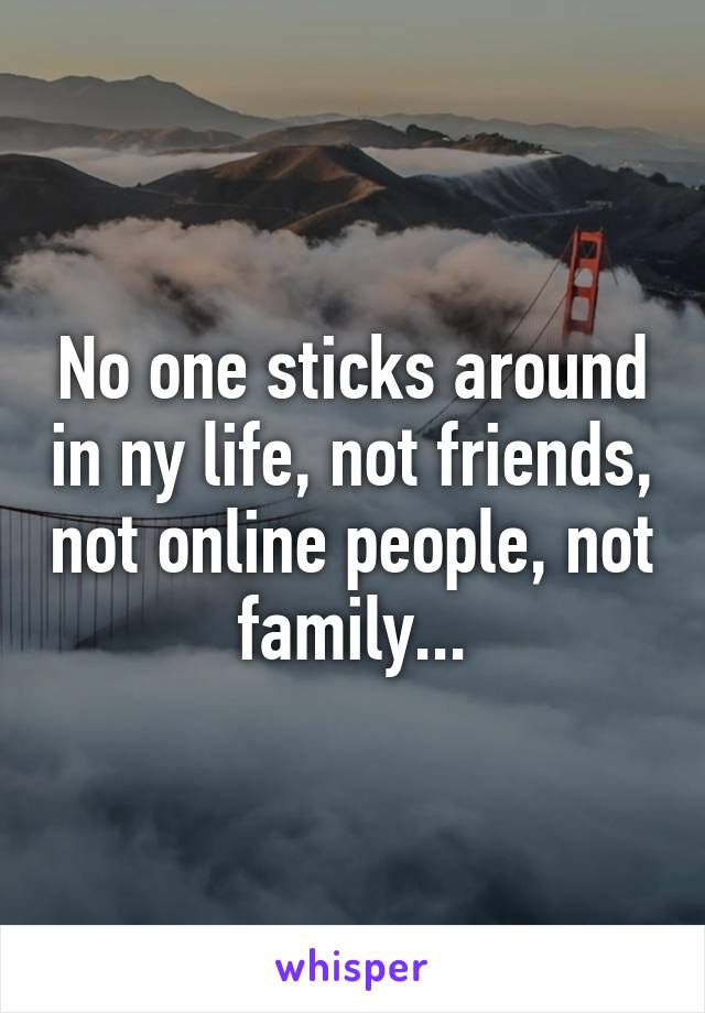 No one sticks around in ny life, not friends, not online people, not family...