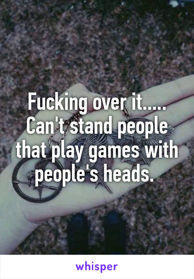 Fucking over it..... Can't stand people that play games with people's heads. 
