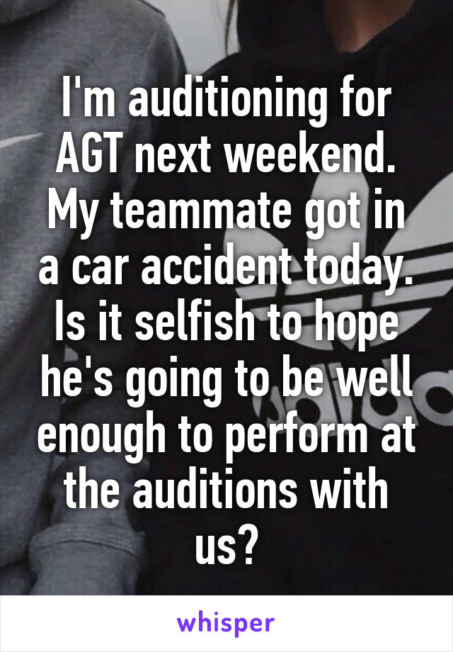 I'm auditioning for AGT next weekend.
My teammate got in a car accident today.
Is it selfish to hope he's going to be well enough to perform at the auditions with us?