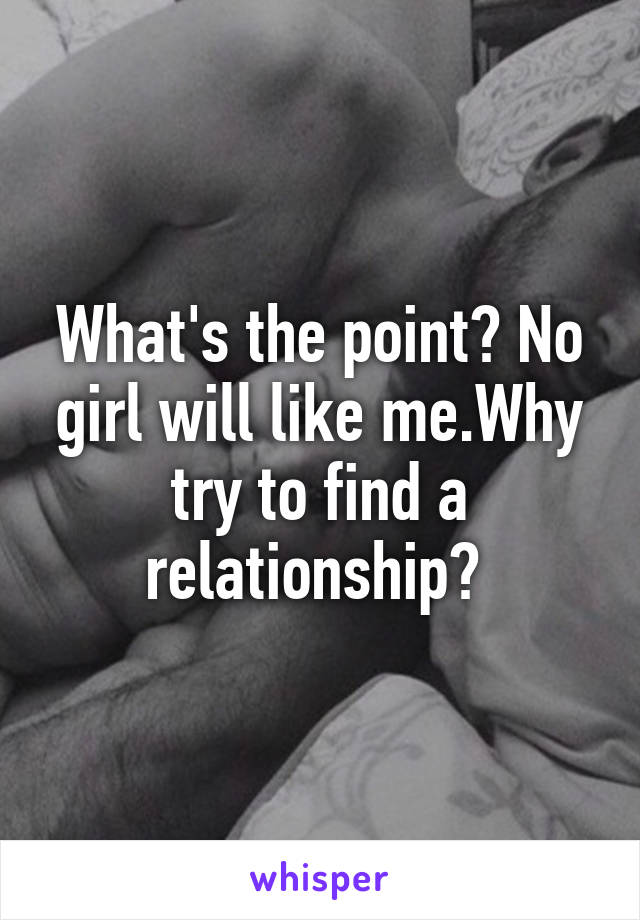 What's the point? No girl will like me.Why try to find a relationship? 