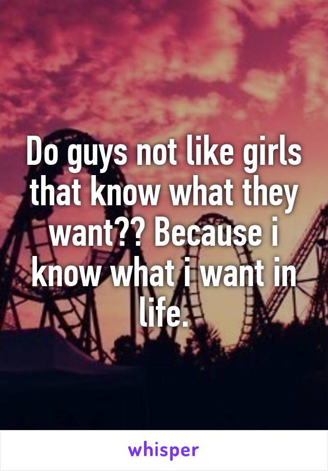 Do guys not like girls that know what they want?? Because i know what i want in life.