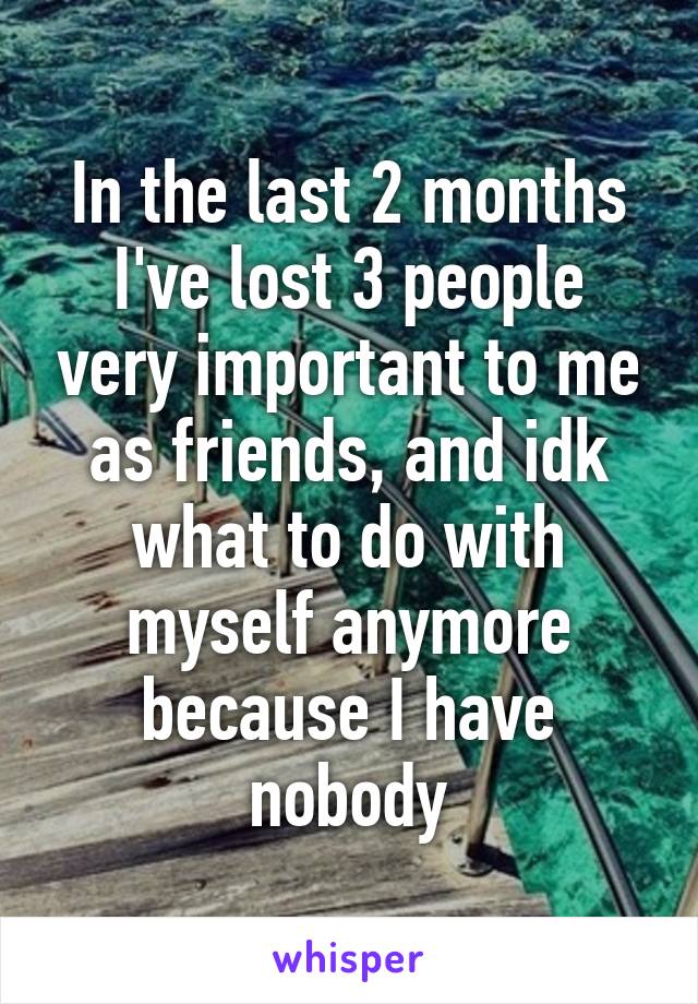 In the last 2 months I've lost 3 people very important to me as friends, and idk what to do with myself anymore because I have nobody