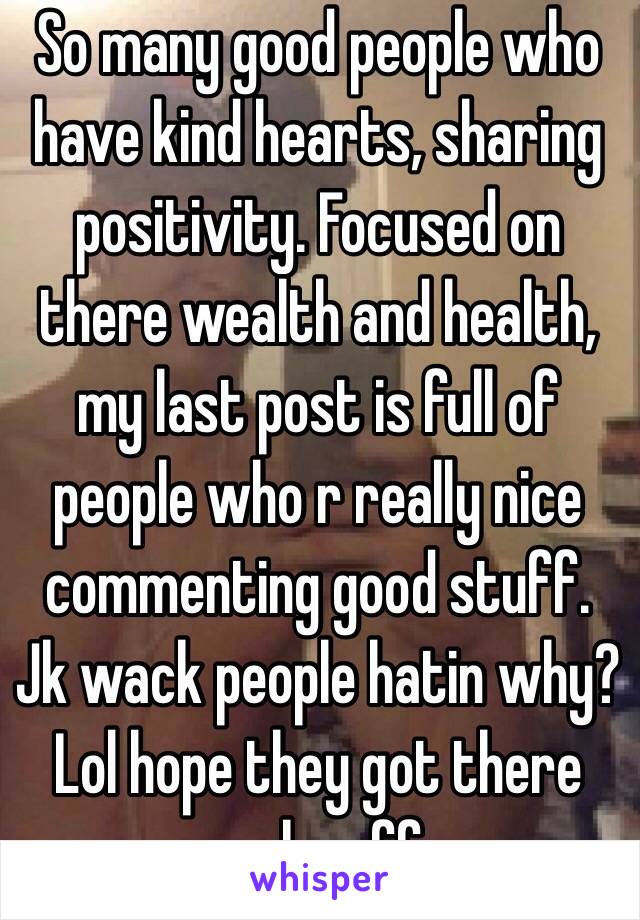So many good people who have kind hearts, sharing positivity. Focused on there wealth and health, my last post is full of people who r really nice commenting good stuff. Jk wack people hatin why? Lol hope they got there rocks off. 