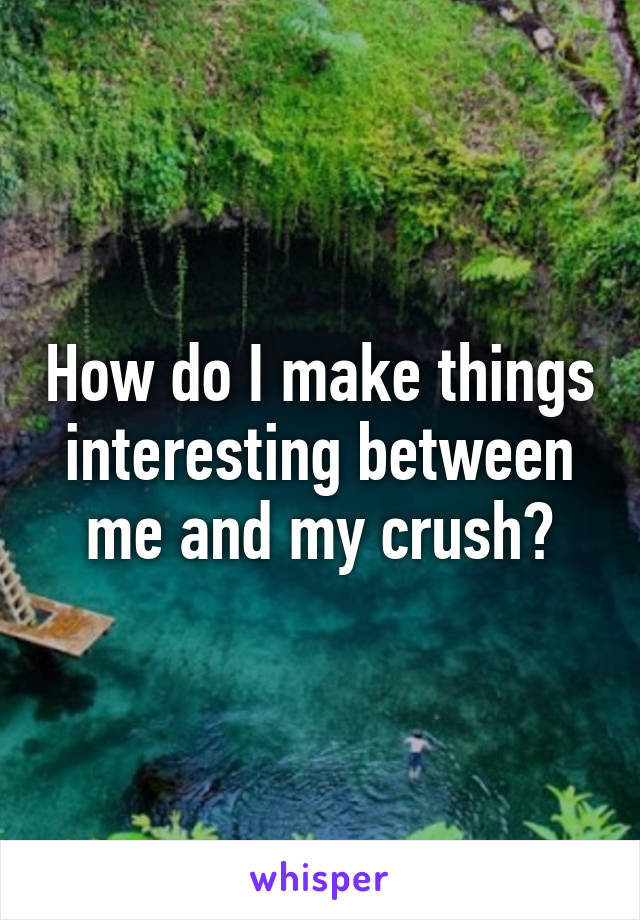 How do I make things interesting between me and my crush?