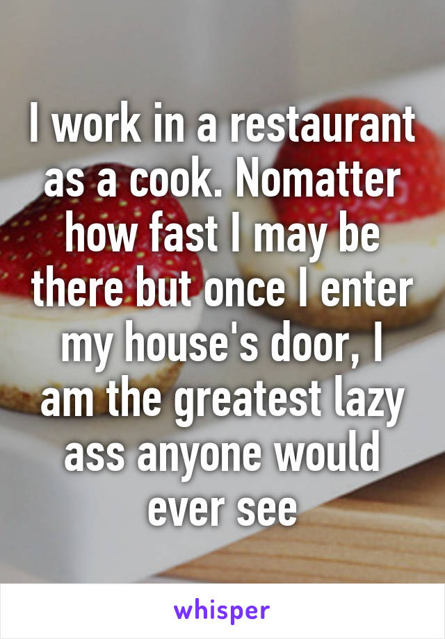 I work in a restaurant as a cook. Nomatter how fast I may be there but once I enter my house's door, I am the greatest lazy ass anyone would ever see