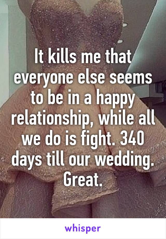 It kills me that everyone else seems to be in a happy relationship, while all we do is fight. 340 days till our wedding. Great.