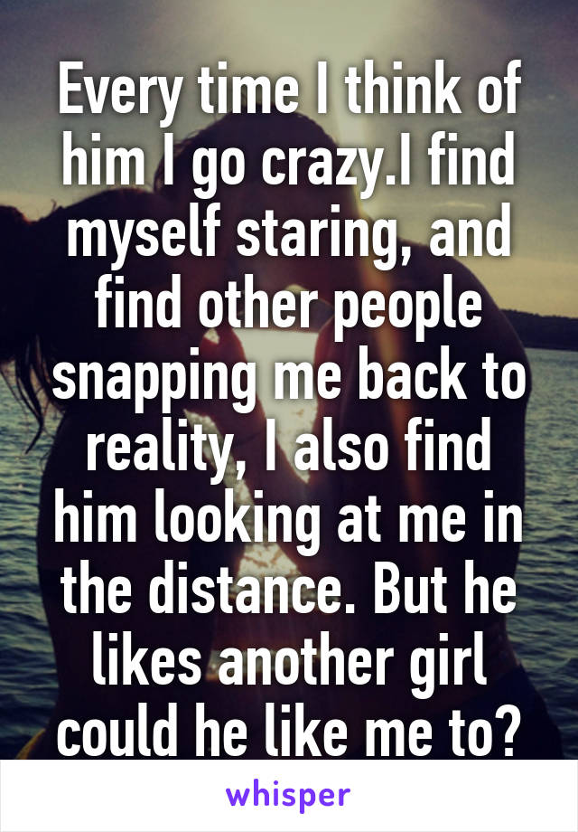 Every time I think of him I go crazy.I find myself staring, and find other people snapping me back to reality, I also find him looking at me in the distance. But he likes another girl could he like me to?