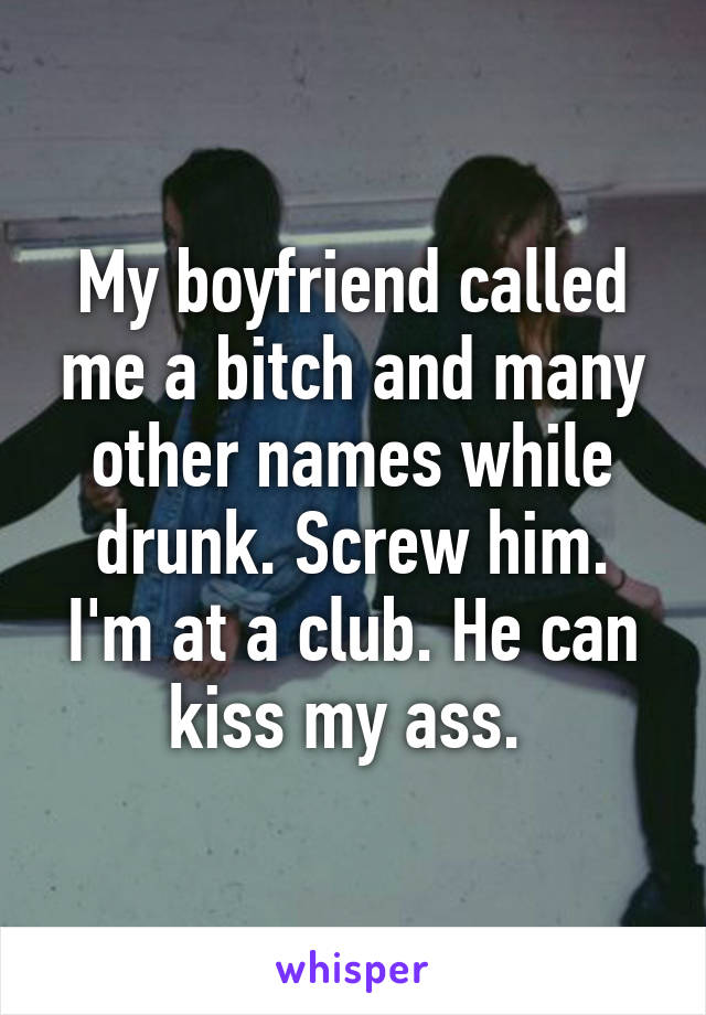 My boyfriend called me a bitch and many other names while drunk. Screw him. I'm at a club. He can kiss my ass. 