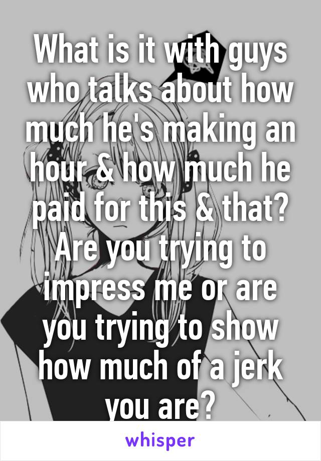 What is it with guys who talks about how much he's making an hour & how much he paid for this & that? Are you trying to impress me or are you trying to show how much of a jerk you are?