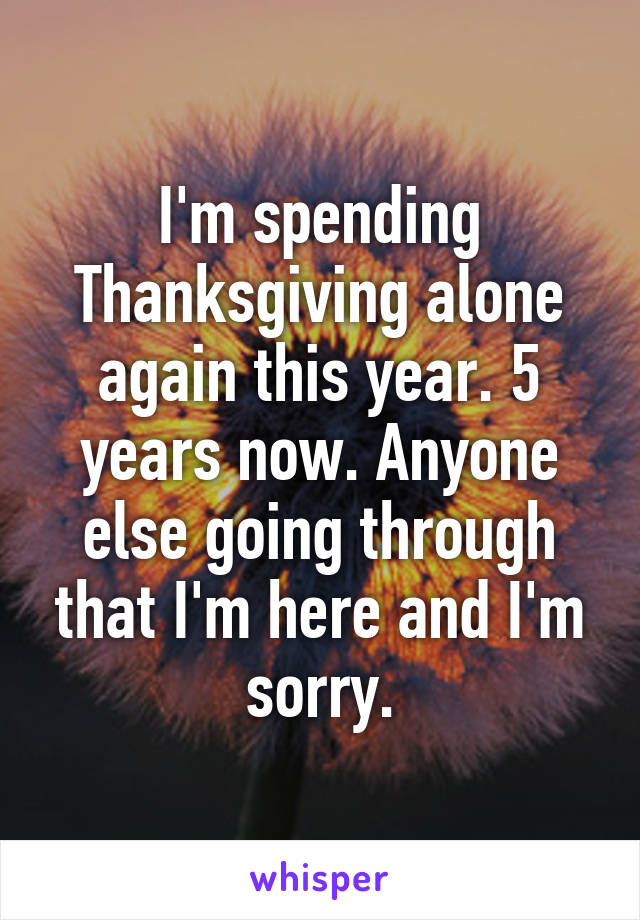 I'm spending Thanksgiving alone again this year. 5 years now. Anyone else going through that I'm here and I'm sorry.
