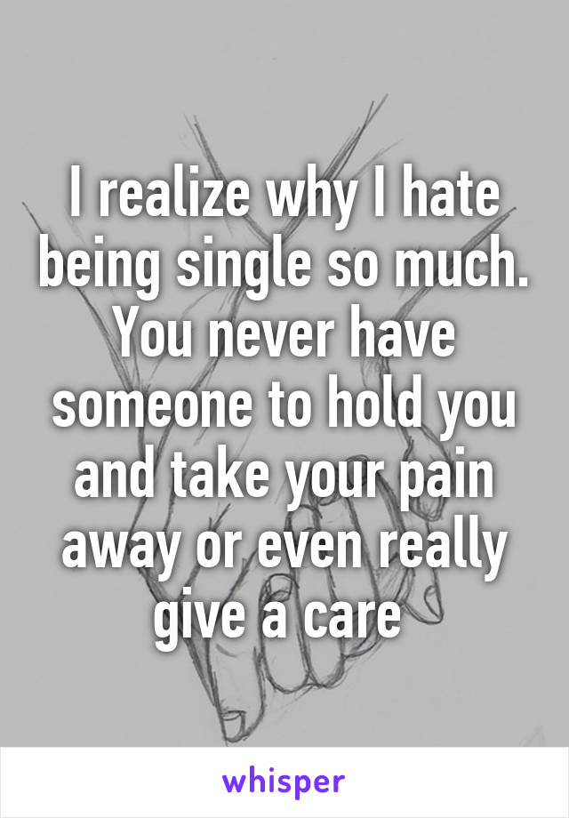 I realize why I hate being single so much. You never have someone to hold you and take your pain away or even really give a care 