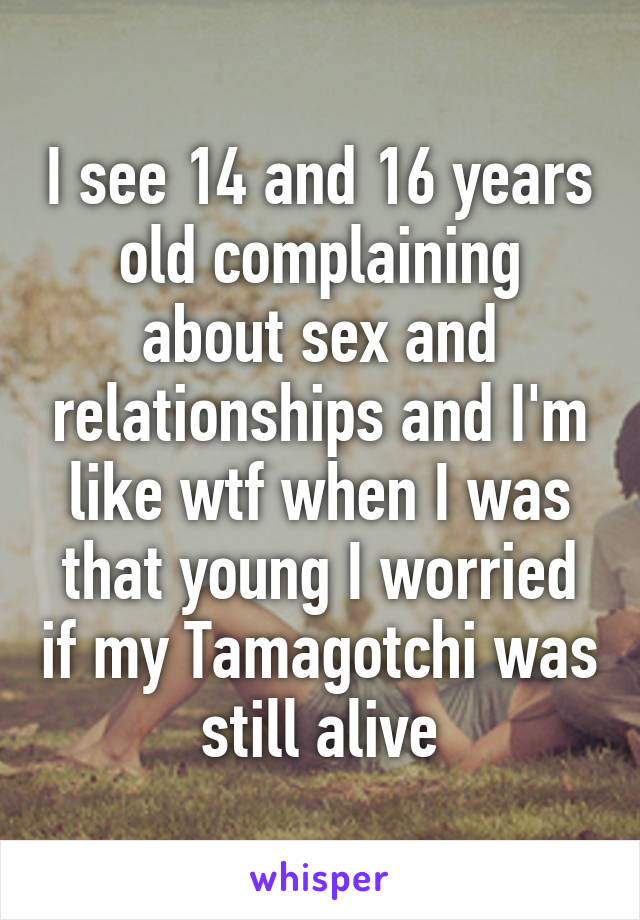 I see 14 and 16 years old complaining about sex and relationships and I'm like wtf when I was that young I worried if my Tamagotchi was still alive