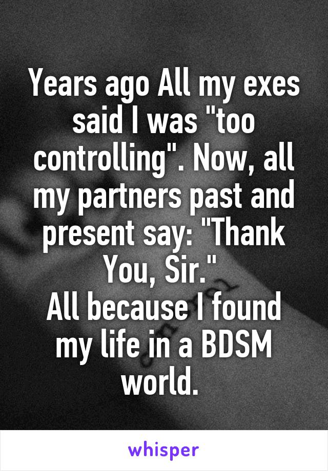 Years ago All my exes said I was "too controlling". Now, all my partners past and present say: "Thank You, Sir." 
All because I found my life in a BDSM world. 