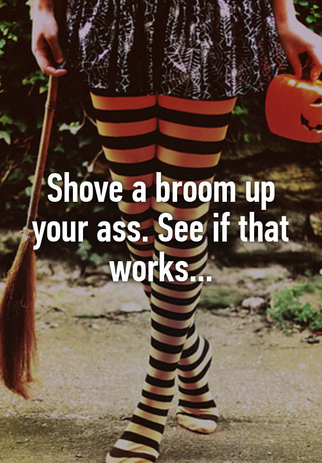 Shove A Broom Up Your Ass See If That Works 