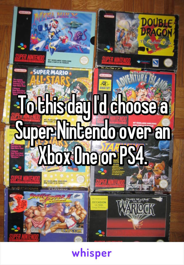 To this day I'd choose a Super Nintendo over an Xbox One or PS4.