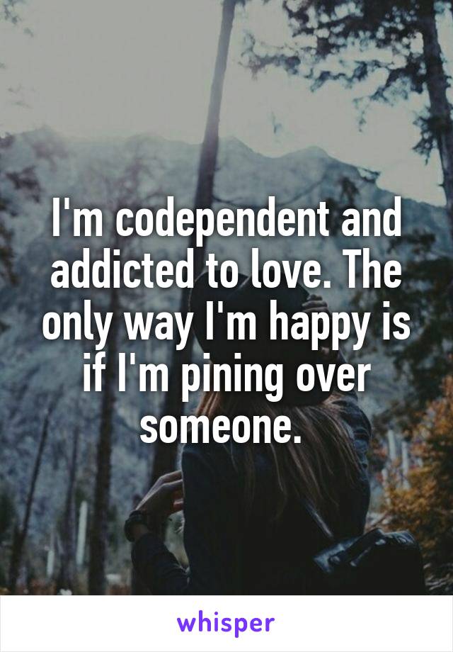 I'm codependent and addicted to love. The only way I'm happy is if I'm pining over someone. 