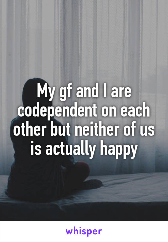 My gf and I are codependent on each other but neither of us is actually happy