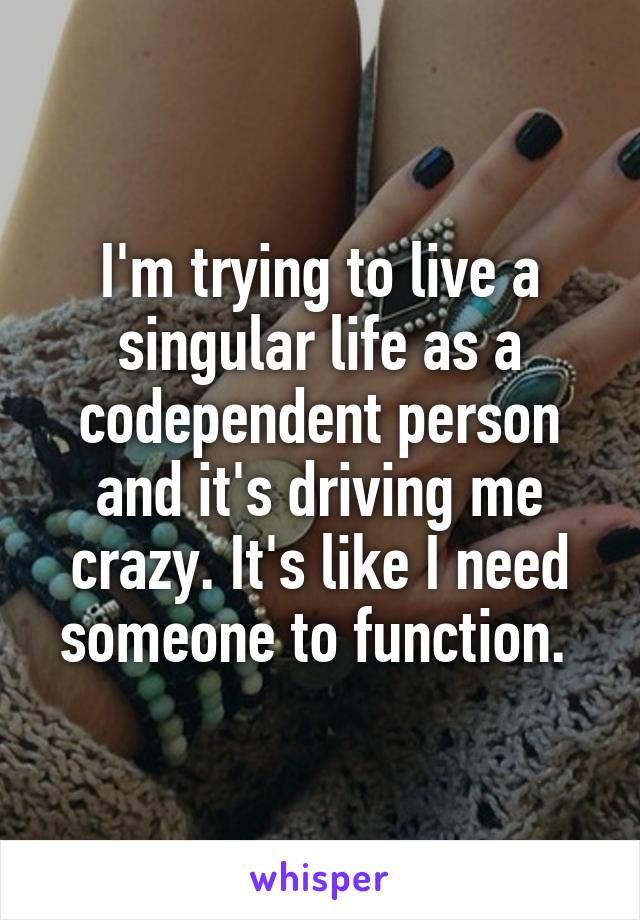 I'm trying to live a singular life as a codependent person and it's driving me crazy. It's like I need someone to function. 
