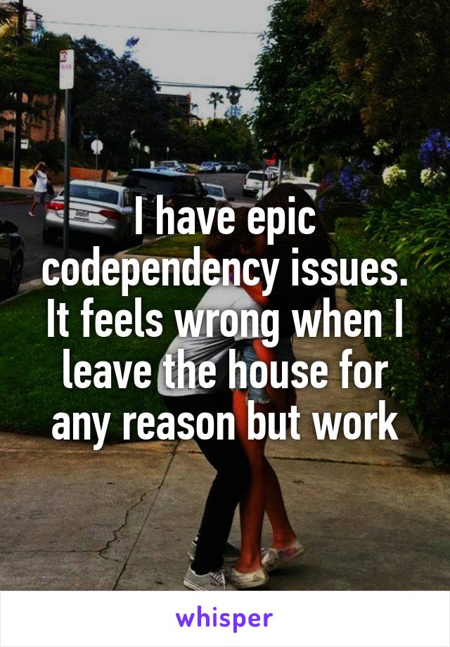 I have epic codependency issues. It feels wrong when I leave the house for any reason but work