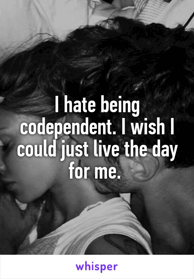 I hate being codependent. I wish I could just live the day for me. 