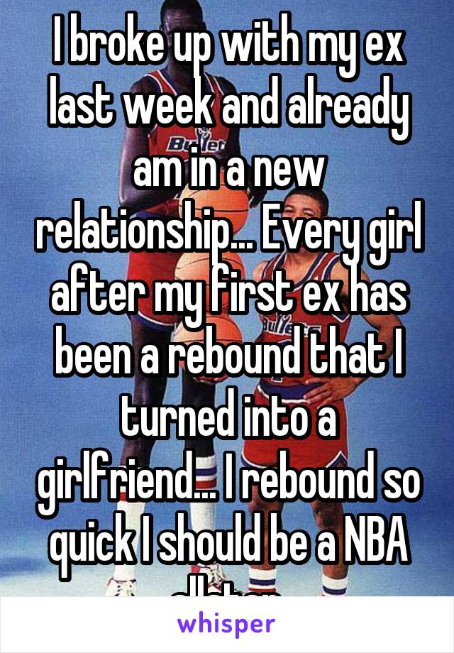 I broke up with my ex last week and already am in a new relationship... Every girl after my first ex has been a rebound that I turned into a girlfriend... I rebound so quick I should be a NBA allstar.