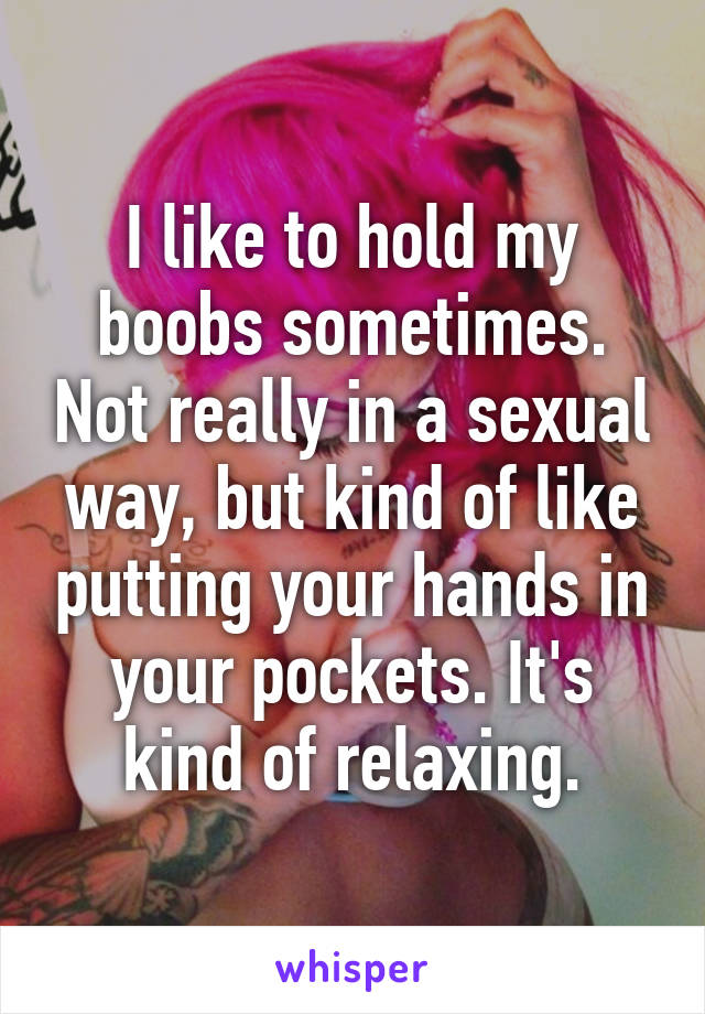 I like to hold my boobs sometimes. Not really in a sexual way, but kind of like putting your hands in your pockets. It's kind of relaxing.