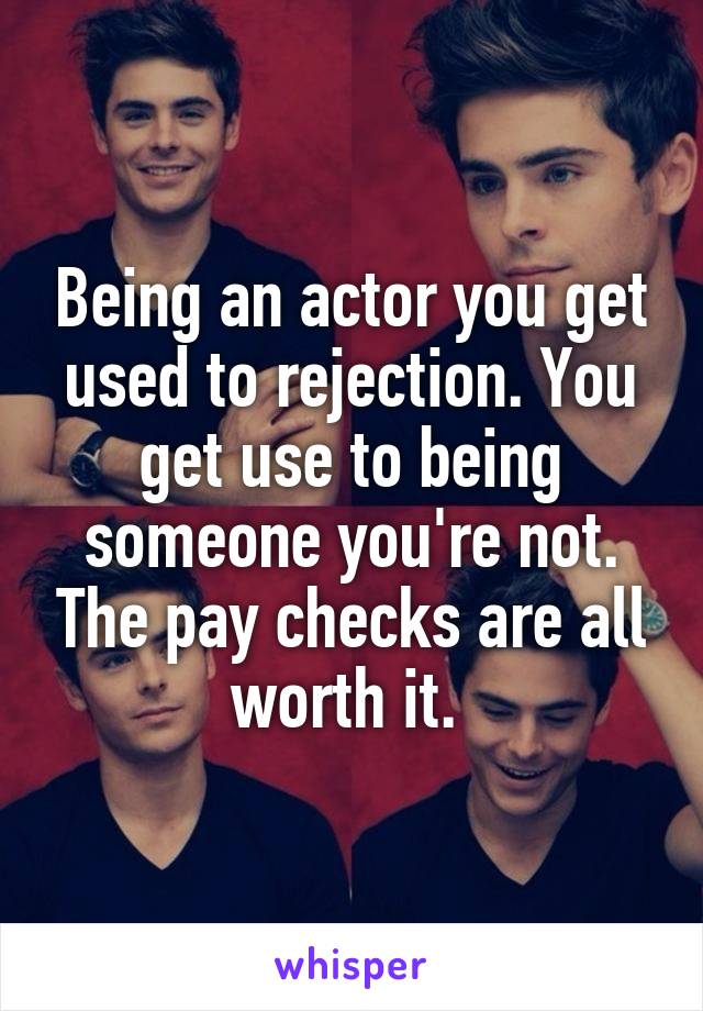 Being an actor you get used to rejection. You get use to being someone you're not. The pay checks are all worth it. 