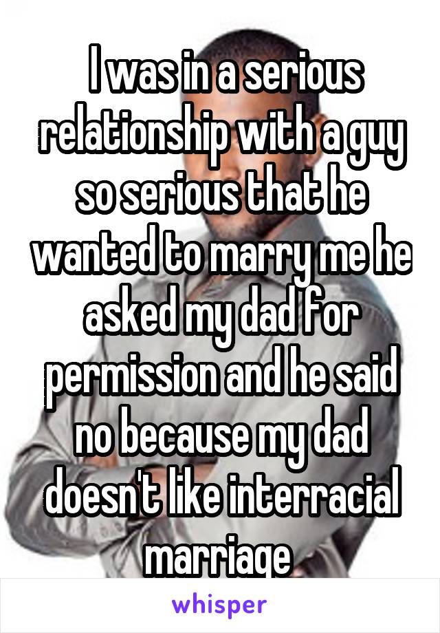  I was in a serious relationship with a guy so serious that he wanted to marry me he asked my dad for permission and he said no because my dad doesn't like interracial marriage 