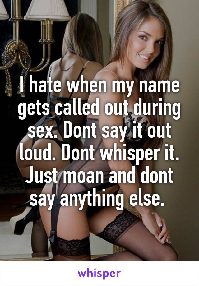 I hate when my name gets called out during sex. Dont say it out loud. Dont whisper it. Just moan and dont say anything else. 