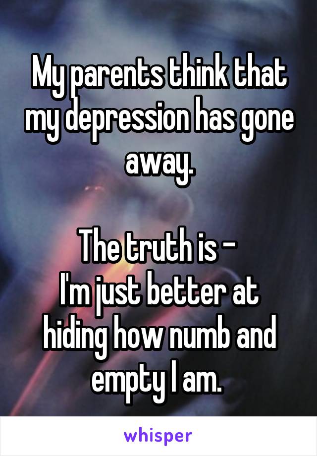 My parents think that my depression has gone away.

The truth is - 
I'm just better at hiding how numb and empty I am. 