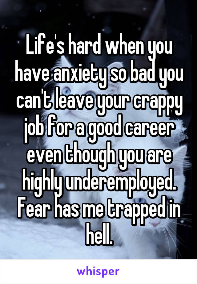 Life's hard when you have anxiety so bad you can't leave your crappy job for a good career even though you are highly underemployed. Fear has me trapped in hell.