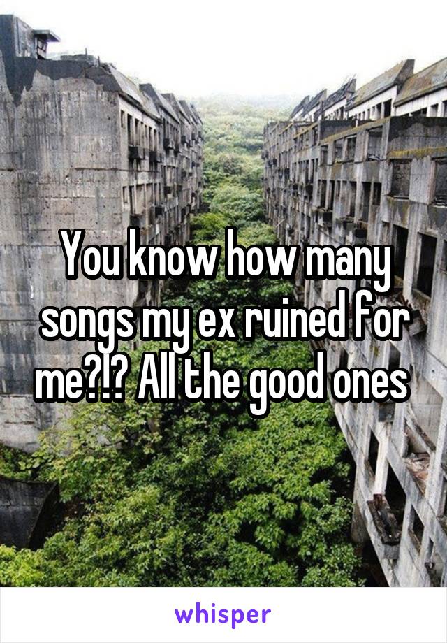 You know how many songs my ex ruined for me?!? All the good ones 