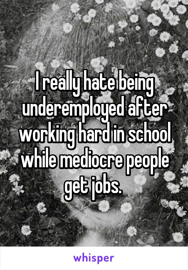 I really hate being underemployed after working hard in school while mediocre people get jobs. 