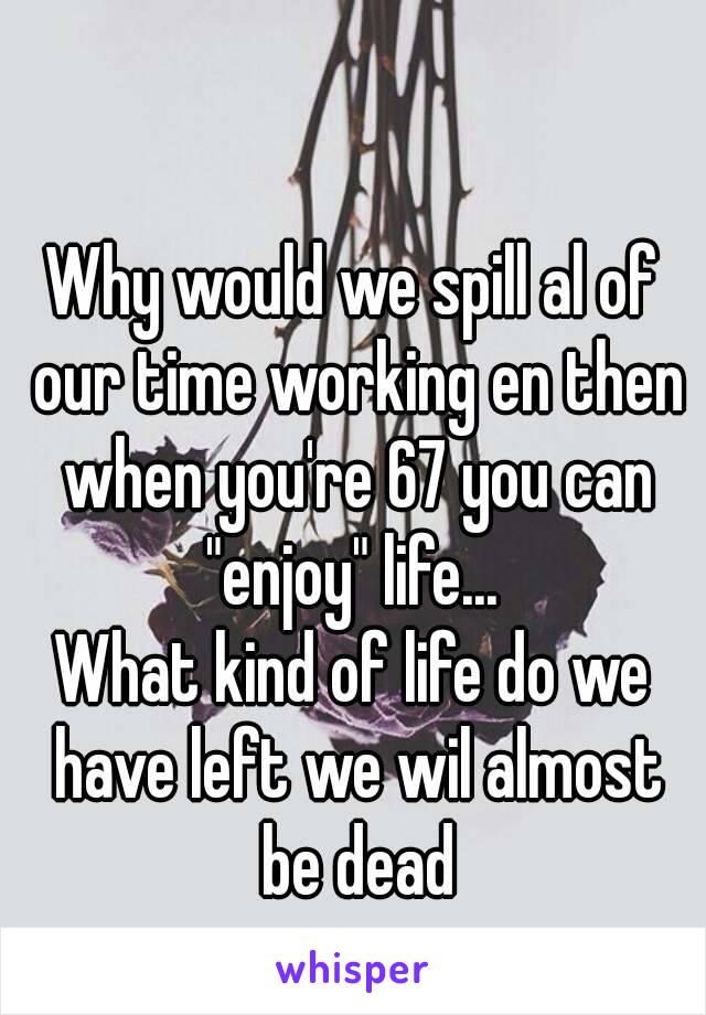 

Why would we spill al of our time working en then when you're 67 you can "enjoy" life... 
What kind of life do we have left we wil almost be dead