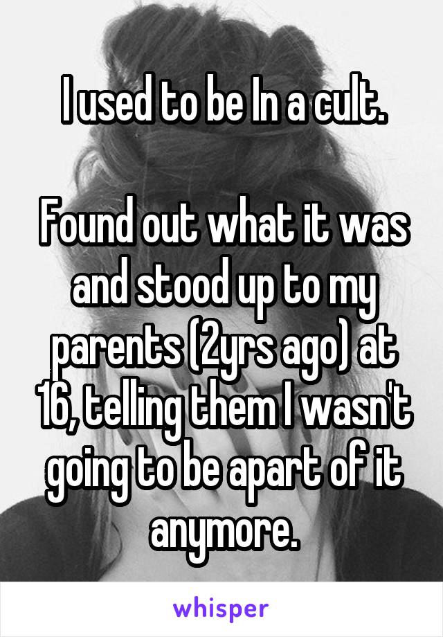 I used to be In a cult.

Found out what it was and stood up to my parents (2yrs ago) at 16, telling them I wasn't going to be apart of it anymore.